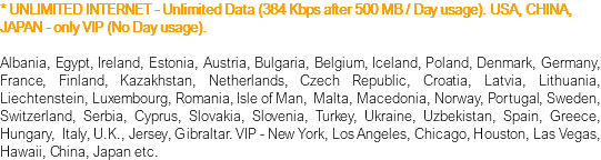 * UNLIMITED INTERNET - Unlimited Data (384 Kbps after 500 MB / Day usage). USA, CHINA, JAPAN - only VIP (No Day usage). Albania, Egypt, Ireland, Estonia, Austria, Bulgaria, Belgium, Iceland, Poland, Denmark, Germany, France, Finland, Kazakhstan, Netherlands, Czech Republic, Croatia, Latvia, Lithuania, Liechtenstein, Luxembourg, Romania, Isle of Man, Malta, Macedonia, Norway, Portugal, Sweden, Switzerland, Serbia, Cyprus, Slovakia, Slovenia, Turkey, Ukraine, Uzbekistan, Spain, Greece, Hungary, Italy, U.K., Jersey, Gibraltar. VIP - New York, Los Angeles, Chicago, Houston, Las Vegas, Hawaii, China, Japan etc.